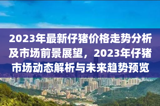 2023年最新仔豬價(jià)格走勢分析及市場前景展望，2023年仔豬市場動(dòng)態(tài)解析與未來趨勢預(yù)覽