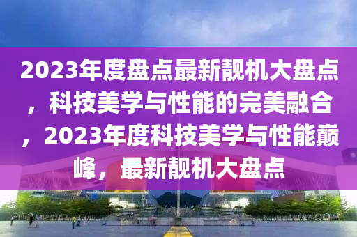 2023年度盤點最新靚機(jī)大盤點，科技美學(xué)與性能的完美融合，2023年度科技美學(xué)與性能巔峰，最新靚機(jī)大盤點