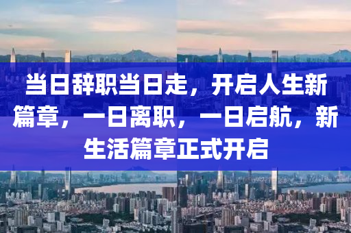 當(dāng)日辭職當(dāng)日走，開啟人生新篇章，一日離職，一日啟航，新生活篇章正式開啟