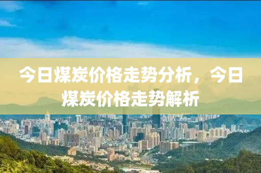 今日煤炭價格走勢分析，今日煤炭價格走勢解析