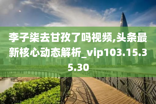 李子柒去甘孜了嗎視頻,頭條最新核心動態(tài)解析_vip103.15.35.30