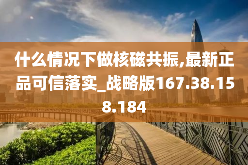 什么情況下做核磁共振,最新正品可信落實_戰(zhàn)略版167.38.158.184