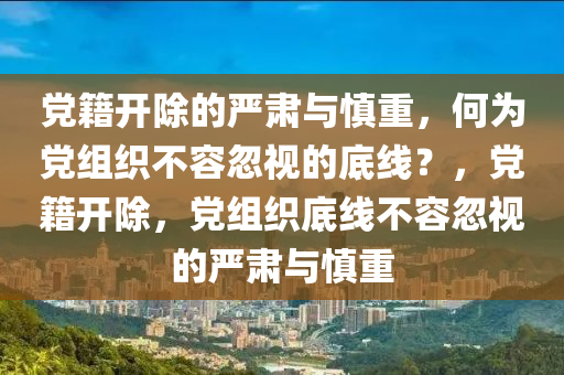 黨籍開除的嚴(yán)肅與慎重，何為黨組織不容忽視的底線？，黨籍開除，黨組織底線不容忽視的嚴(yán)肅與慎重