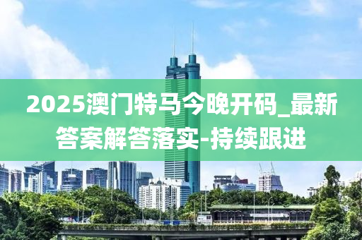 2025澳門特馬今晚開碼_最新答案解答落實-持續(xù)跟進