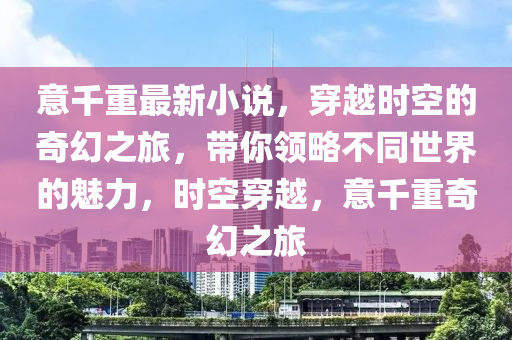 意千重最新小說，穿越時空的奇幻之旅，帶你領略不同世界的魅力，時空穿越，意千重奇幻之旅