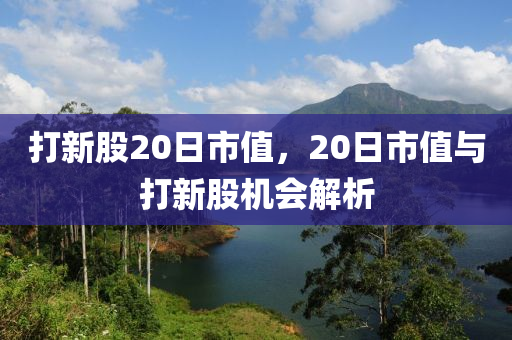 打新股20日市值，20日市值与打新股机会解析