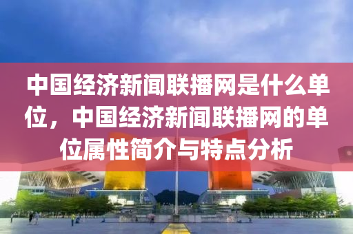 中国经济新闻联播网是什么单位，中国经济新闻联播网的单位属性简介与特点分析