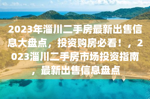 2023年淄川二手房最新出售信息大盤點，投資購房必看！，2023淄川二手房市場投資指南，最新出售信息盤點