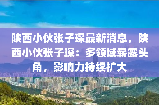 陜西小伙張子琛最新消息，陜西小伙張子琛：多領(lǐng)域嶄露頭角，影響力持續(xù)擴(kuò)大