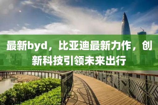 最新byd，比亞迪最新力作，創(chuàng)新科技引領(lǐng)未來出行