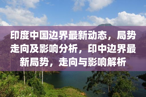 印度中國(guó)邊界最新動(dòng)態(tài)，局勢(shì)走向及影響分析，印中邊界最新局勢(shì)，走向與影響解析