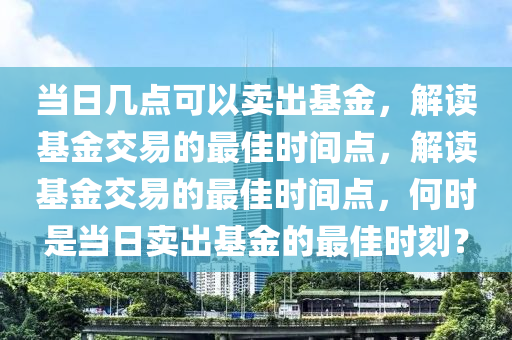 当日几点可以卖出基金，解读基金交易的最佳时间点，解读基金交易的最佳时间点，何时是当日卖出基金的最佳时刻？