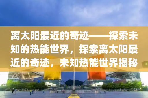 离太阳最近的奇迹——探索未知的热能世界，探索离太阳最近的奇迹，未知热能世界揭秘