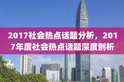 2017社会热点话题分析，2017年度社会热点话题深度剖析