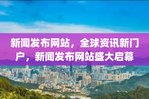 新闻发布网站，全球资讯新门户，新闻发布网站盛大启幕