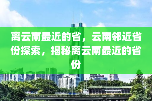 离云南最近的省，云南邻近省份探索，揭秘离云南最近的省份