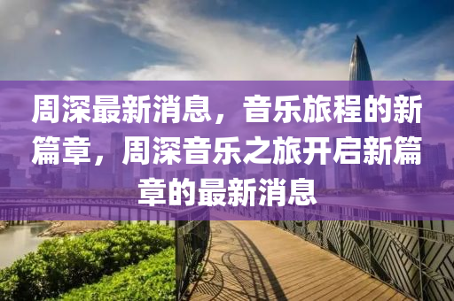 周深最新消息，音乐旅程的新篇章，周深音乐之旅开启新篇章的最新消息