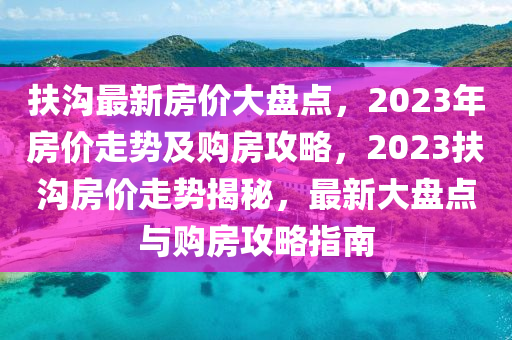 扶溝最新房價大盤點，2023年房價走勢及購房攻略，2023扶溝房價走勢揭秘，最新大盤點與購房攻略指南