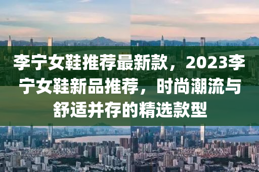 李寧女鞋推薦最新款，2023李寧女鞋新品推薦，時尚潮流與舒適并存的精選款型