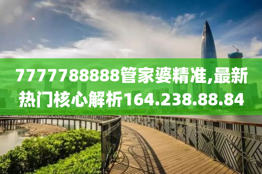 7777788888管家婆精準,最新熱門核心解析164.238.88.84