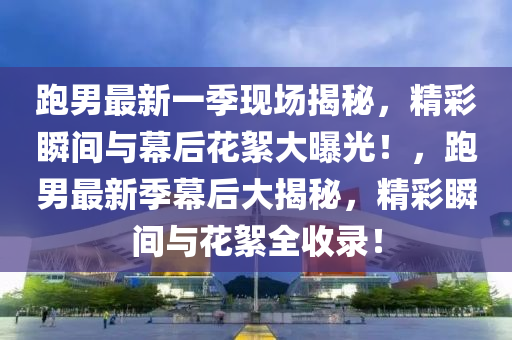 跑男最新一季現(xiàn)場揭秘，精彩瞬間與幕后花絮大曝光！，跑男最新季幕后大揭秘，精彩瞬間與花絮全收錄！