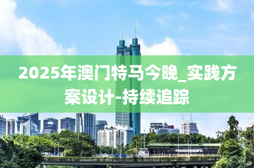 2025年澳門特馬今晚_實踐方案設(shè)計-持續(xù)追蹤