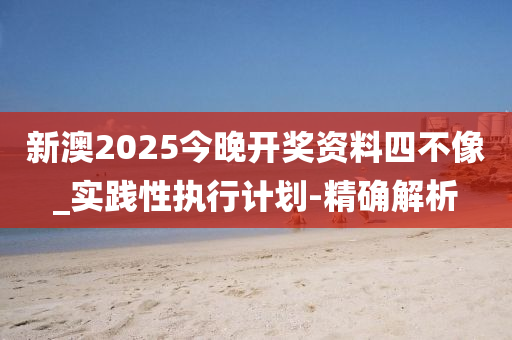 新澳2025今晚開獎資料四不像_實踐性執(zhí)行計劃-精確解析