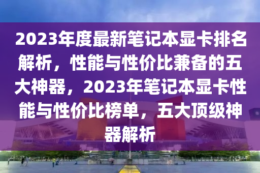 2023年度最新筆記本顯卡排名解析，性能與性價比兼?zhèn)涞奈宕笊衿鳎?023年筆記本顯卡性能與性價比榜單，五大頂級神器解析