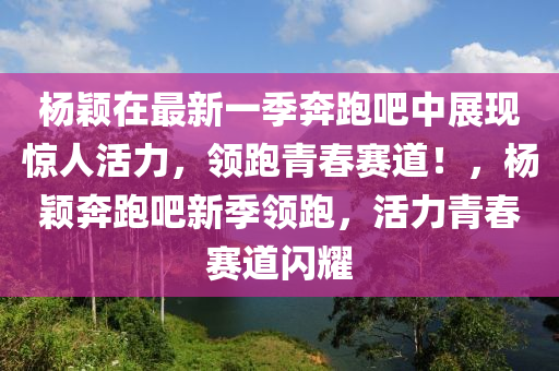 楊穎在最新一季奔跑吧中展現(xiàn)驚人活力，領(lǐng)跑青春賽道！，楊穎奔跑吧新季領(lǐng)跑，活力青春賽道閃耀