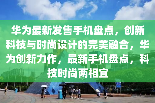 華為最新發(fā)售手機盤點，創(chuàng)新科技與時尚設(shè)計的完美融合，華為創(chuàng)新力作，最新手機盤點，科技時尚兩相宜