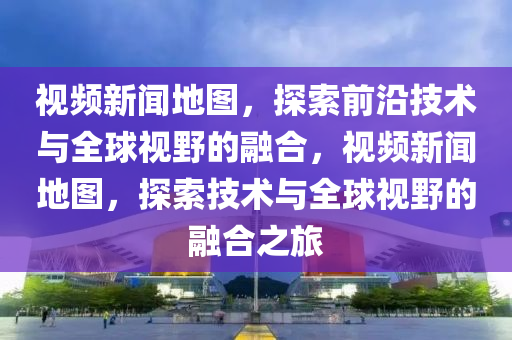 视频新闻地图，探索前沿技术与全球视野的融合，视频新闻地图，探索技术与全球视野的融合之旅