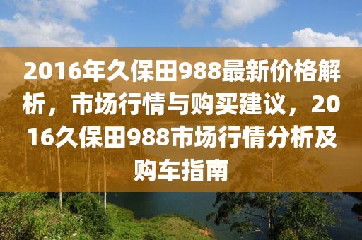 2016年久保田988最新價(jià)格解析，市場(chǎng)行情與購(gòu)買建議，2016久保田988市場(chǎng)行情分析及購(gòu)車指南