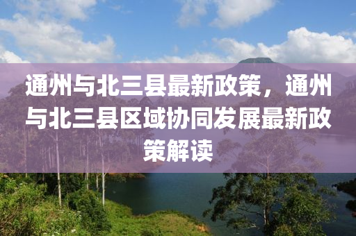 通州與北三縣最新政策，通州與北三縣區(qū)域協(xié)同發(fā)展最新政策解讀