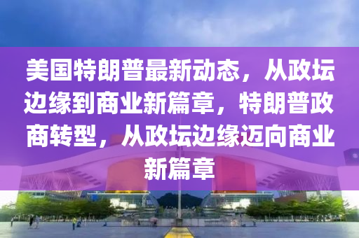 美國特朗普最新動態(tài)，從政壇邊緣到商業(yè)新篇章，特朗普政商轉(zhuǎn)型，從政壇邊緣邁向商業(yè)新篇章