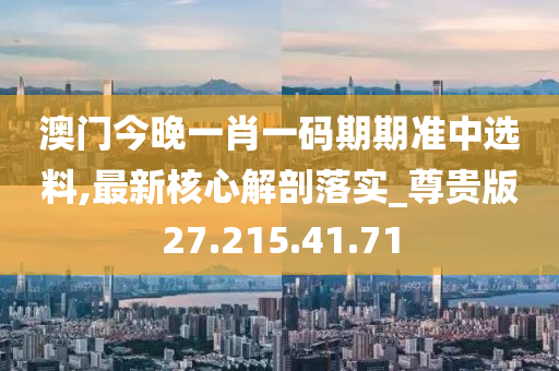 澳门今晚一肖一码期期准中选料,最新核心解剖落实_尊贵版27.215.41.71