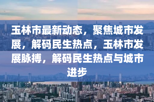 玉林市最新動態(tài)，聚焦城市發(fā)展，解碼民生熱點，玉林市發(fā)展脈搏，解碼民生熱點與城市進步