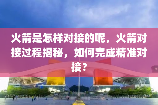 火箭是怎样对接的呢，火箭对接过程揭秘，如何完成精准对接？