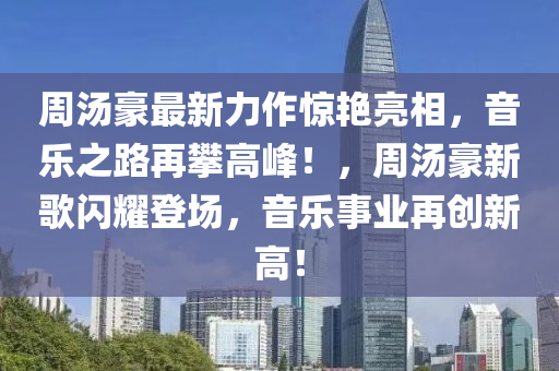 周湯豪最新力作驚艷亮相，音樂之路再攀高峰！，周湯豪新歌閃耀登場，音樂事業(yè)再創(chuàng)新高！