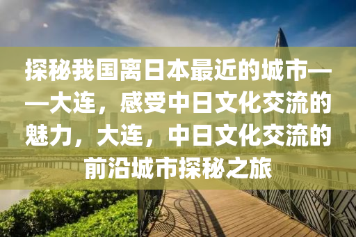 探秘我國離日本最近的城市——大連，感受中日文化交流的魅力，大連，中日文化交流的前沿城市探秘之旅