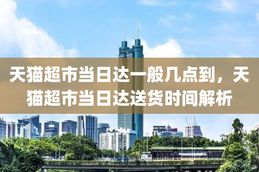 天貓超市當日達一般幾點到，天貓超市當日達送貨時間解析