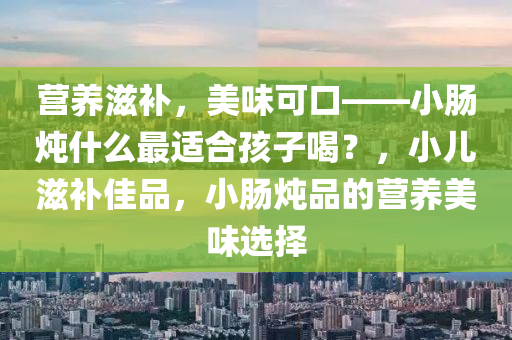 营养滋补，美味可口——小肠炖什么最适合孩子喝？，小儿滋补佳品，小肠炖品的营养美味选择