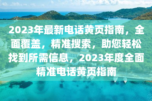 2023年最新電話黃頁(yè)指南，全面覆蓋，精準(zhǔn)搜索，助您輕松找到所需信息，2023年度全面精準(zhǔn)電話黃頁(yè)指南