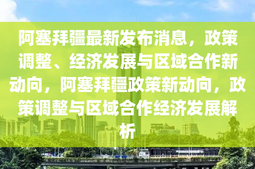 阿塞拜疆最新發(fā)布消息，政策調(diào)整、經(jīng)濟(jì)發(fā)展與區(qū)域合作新動(dòng)向，阿塞拜疆政策新動(dòng)向，政策調(diào)整與區(qū)域合作經(jīng)濟(jì)發(fā)展解析