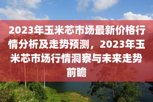 2023年玉米芯市場最新價(jià)格行情分析及走勢預(yù)測，2023年玉米芯市場行情洞察與未來走勢前瞻