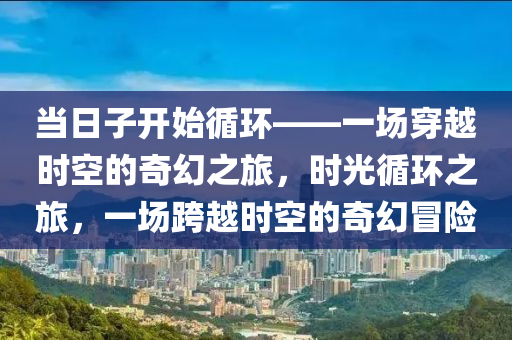 当日子开始循环——一场穿越时空的奇幻之旅，时光循环之旅，一场跨越时空的奇幻冒险