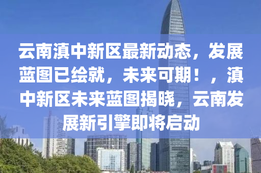 云南滇中新區(qū)最新動態(tài)，發(fā)展藍圖已繪就，未來可期！，滇中新區(qū)未來藍圖揭曉，云南發(fā)展新引擎即將啟動