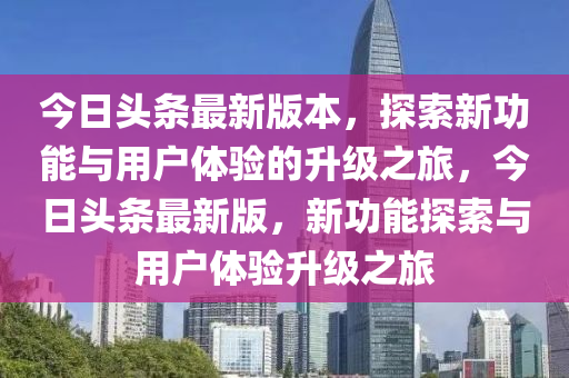 今日頭條最新版本，探索新功能與用戶體驗(yàn)的升級(jí)之旅，今日頭條最新版，新功能探索與用戶體驗(yàn)升級(jí)之旅