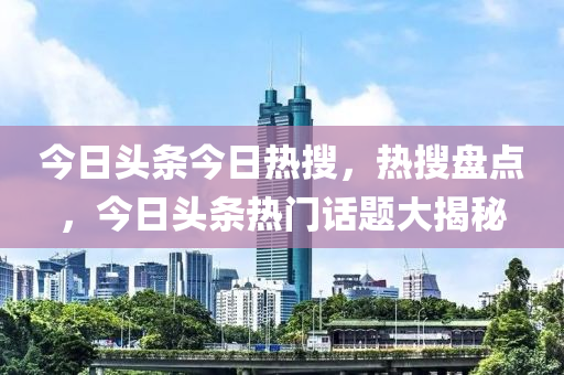 今日頭條今日熱搜，熱搜盤點，今日頭條熱門話題大揭秘