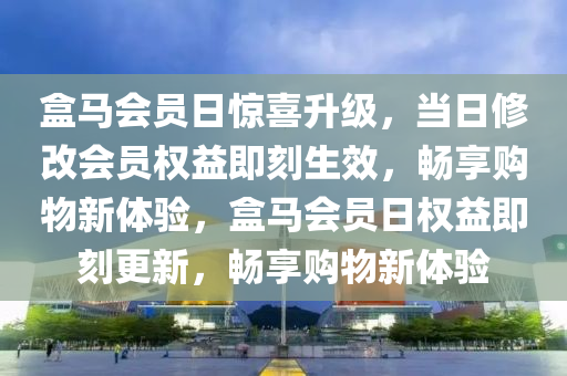 盒马会员日惊喜升级，当日修改会员权益即刻生效，畅享购物新体验，盒马会员日权益即刻更新，畅享购物新体验