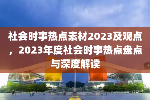 社會時事熱點(diǎn)素材2023及觀點(diǎn)，2023年度社會時事熱點(diǎn)盤點(diǎn)與深度解讀